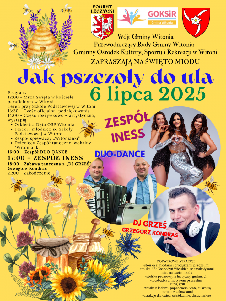 Jak pszczoły do ula 6 lipca 2025 Program: 12:00 - Msza Święta w koiciele parafialnym w Witoni Teren przy Szkole Podstawowej w Witoni;  14:00 - Część oficjalna, 14:30   -rozrywkowo - artystyczna. wystąpią: • Orkiestra Dęta OSP Witonia • Dzieci i młodzież Szkoły w Witoni • Zespół śpiewaczy  Witonianki • Dziecięcy Zespól taneczno-wokalny Witonianki 16:00 - Zespół DUO-DANCE 17:00 - ZESPÓŁ INESS 18:00 - Zabawa taneczna z „DJ GRZEŚ" Grzegorz Kondras 21:00 - Zakończenie